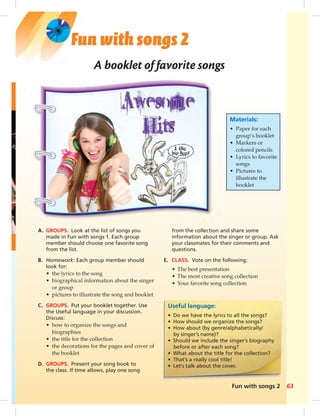 from the collection and share some 
information about the singer or group. Ask 
your classmates for their comments and 
questions. 
E. CLASS. Vote on the following: 
• The best presentation 
• The most creative song collection 
• Your favorite song collection 
Fun with songs 2 63 
Fun with songs 2 
A booklet of favorite songs 
A. GROUPS. Look at the list of songs you 
made in Fun with songs 1. Each group 
member should choose one favorite song 
from the list. 
B. Homework: Each group member should 
look for: 
• the lyrics to the song 
• biographical information about the singer 
or group 
• pictures to illustrate the song and booklet 
C. GROUPS. Put your booklet together. Use 
the Useful language in your discussion. 
Discuss: 
• how to organize the songs and 
biographies 
• the title for the collection 
• the decorations for the pages and cover of 
the booklet 
D. GROUPS. Present your song book to 
the class. If time allows, play one song 
Materials: 
• Paper for each 
group’s booklet 
• Markers or 
colored pencils 
• Lyrics to favorite 
songs 
• Pictures to 
illustrate the 
booklet 
Useful language: 
• Do we have the lyrics to all the songs? 
• How should we organize the songs? 
• How about (by genre/alphabetically/ 
by singer’s name)? 
• Should we include the singer’s biography 
before or after each song? 
• What about the title for the collection? 
• That’s a really cool title! 
• Let’s talk about the cover. 
 