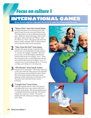 Focus on culture 1 
International Games 
All over the world, people love to play games. Here are four fun games from different parts of the world. 
1 “Marco Polo” from the United States 
You play this game in a swimming pool. One 
player closes his or her eyes and counts to ten. 
The other players swim to different parts of the 
pool. With eyes closed, the player tries to fi nd 
the others. He or she calls out “Marco,” and 
the others say “Polo.” The game ends when the 
player catches someone. Then it’s that person’s 
turn to fi nd the others in the next game. 
2 “Take from the End” from Japan 
You play this game in pairs or groups. One 
person says a word that does not end with the 
“n” sound, for example, “baseball.” The next 
person says a word that begins with the last 
sound in that word, for example, “love.” Then 
the next person says a word beginning with the 
last sound in that word, for example, “very.” If 
someone says a word ending with an “n” sound, 
or if they can’t think of a word, they lose. 
3 “The Hunter” from Saudi Arabia 
One person is “the hunter.” The hunter closes his 
or her eyes while the other players run and hide. 
Then the hunter starts looking for them. When 
the hunter fi nds someone, the person starts 
running and the hunter has to catch him or her. 
The game ends when the hunter catches 
everyone. 
4 “Caught You!” from China 
A group of people sits in a circle. One person 
sits outside the circle, eyes closed, with his or 
her back to the group. The group quietly passes 
a small ball from person to person. The person 
outside the circle says “Stop!” The person 
holding the ball stands up and sings a song or 
tells a story. 
64 Focus on culture 1 
n’s 
he 
t 
en 
und, 
s en 
n 
r 
sses 
on 
 