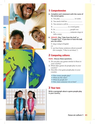 1 Comprehension 
A. Complete each statement with the name of 
the correct game. 
1. You play in water. 
2. You need a ball for . 
3. You answer a call in . 
4. is a word game. 
5. In , people run. 
6. In , someone sings or 
Focus on culture 1 65 
tells a story. 
B. GROUPS. Play “Take from the End” or 
“Caught You!” If you lose or have the ball, 
you can either: 
• sing a song in English 
OR 
• say four funny sentences about yourself 
(for example, “I like to eat shoes.”) 
2 Comparing cultures 
PAIRS. Discuss these questions. 
1. Do you play any games similar to these in 
your country? 
2. What other games do people play in your 
country? 
3. Describe a fun game people play in your 
country: 
• How many people play? 
• What are the rules? 
• What do people do? 
• How does someone win or lose? 
3 Your turn 
Write a paragraph about a game people play 
in your country. 
 