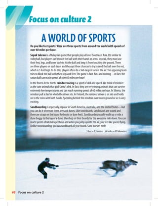Focus on culture 2 
A WORLD OF SPORTS 
Do you like fast sports? Here are three sports from around the world with speeds of 
over 60 miles per hour. 
Sepak takraw is a Malaysian game that people play all over Southeast Asia. It’s similar to 
volleyball, but players can’t touch the ball with their hands or arms. Instead, they must use 
their feet, legs, and lower body to hit the ball and keep it from touching the ground. There 
are three players on each team and they get three chances to try to send the ball over the net, 
which is 5 feet high. To do this, players often do a 360-degree turn in the air. The opposing team 
tries to block the ball with their legs and feet. The game is fast, fun, and exciting—in fact, the 
rattan ball can reach speeds of over 60 miles per hour! 
In the frozen Arctic North, reindeer racing is a sport of skill and speed. We think of reindeer 
as the cute animals that pull Santa’s sled. In fact, they are very strong animals that can survive 
extremely low temperatures and can reach running speeds of 60 miles per hour. In Siberia, the 
reindeer pull a sled in which the driver sits. In Finland, the reindeer driver is on skis and holds 
on to the reins with both hands. Speeding behind the reindeer over frozen ground or ice is very 
exciting. 
Sandboarding is especially popular in South America, Australia, and the United States—but 
you can do it wherever there are sand dunes. Like snowboards, sandboards are waxed and 
there are straps on the board for boots (or bare feet). Sandboarders usually walk up or ride a 
dune buggy to the top of a dune, then hop on their boards for the awesome ride down. You can 
reach speeds of 60 miles per hour and when you jump up into the air, you feel like you’re fl ying. 
Unlike snowboarding, you can sandboard all year round. Sand doesn’t melt! 
66 Focus on culture 2 
5 feet = 1.5 meters 60 miles = 97 kilometers 
 