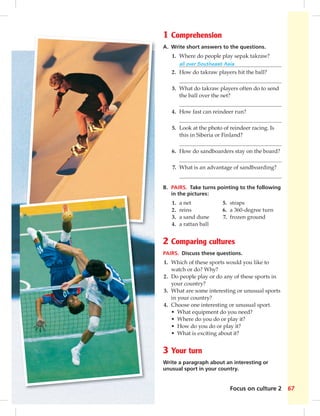 1 Comprehension 
A. Write short answers to the questions. 
1. Where do people play sepak takraw? 
all over Southeast Asia 
2. How do takraw players hit the ball? 
3. What do takraw players often do to send 
the ball over the net? 
4. How fast can reindeer run? 
5. Look at the photo of reindeer racing. Is 
this in Siberia or Finland? 
6. How do sandboarders stay on the board? 
7. What is an advantage of sandboarding? 
B. PAIRS. Take turns pointing to the following 
in the pictures: 
1. a net 5. straps 
2. reins 6. a 360-degree turn 
3. a sand dune 7. frozen ground 
4. a rattan ball 
2 Comparing cultures 
PAIRS. Discuss these questions. 
1. Which of these sports would you like to 
Focus on culture 2 67 
watch or do? Why? 
2. Do people play or do any of these sports in 
your country? 
3. What are some interesting or unusual sports 
in your country? 
4. Choose one interesting or unusual sport. 
• What equipment do you need? 
• Where do you do or play it? 
• How do you do or play it? 
• What is exciting about it? 
3 Your turn 
Write a paragraph about an interesting or 
unusual sport in your country. 
 