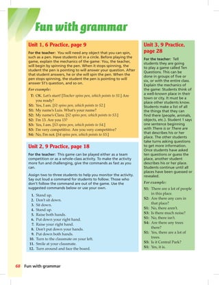 Fun with grammar 
Unit 1, 6 Practice, page 9 
For the teacher: You will need any object that you can spin, 
such as a pen. Have students sit in a circle. Before playing the 
game, explain the mechanics of the game: You, the teacher, 
will begin by spinning the pen. When it stops spinning, the 
student the pen is pointing to will answer your question. After 
that student answers, he or she will spin the pen. When the 
pen stops spinning, the student the pen is pointing to will 
answer S1’s question, and so on. 
For example: 
T: OK. Let’s start! [Teacher spins pen, which points to S1.] Are 
you ready? 
S1: Yes, I am. [S1 spins pen, which points to S2.] 
S1: My name’s Luis. What’s your name? 
S2: My name’s Clara. [S2 spins pen, which points to S3.] 
S2: I’m 13. Are you 13? 
S3: Yes, I am. [S3 spins pen, which points to S4.] 
S3: I’m very competitive. Are you very competitive? 
S4: No, I’m not. [S4 spins pen, which points to S5.] 
68 Fun with grammar 
Unit 3, 9 Practice, 
page 28 
For the teacher: Tell 
students they are going 
to play a game called Ten 
Questions. This can be 
done in groups of fi ve or 
six, or with the entire class. 
Explain the mechanics of 
the game: Students think of 
a well-known place in their 
town or city. It must be a 
place other students know. 
Students make a list of all 
the things that they can 
fi nd there (people, animals, 
objects, etc.). Student 1 says 
one sentence beginning 
with There is or There are 
that describes his or her 
place. The other students 
take turns asking questions 
to get more information. 
Once students have asked 
ten questions or guess the 
place, another student 
describes his or her place. 
Students continue until all 
places have been guessed or 
revealed. 
For example: 
S1: There are a lot of people 
in this place. 
S2: Are there any cars in 
that place? 
S1: No, there aren’t. 
S3: Is there much noise? 
S1: No, there isn’t. 
S4: Are there any trees 
there? 
S1: Yes, there are a lot of 
trees. 
S5: Is it Central Park? 
S1: Yes, it is. 
Unit 2, 9 Practice, page 18 
For the teacher: This game can be played either as a team 
competition or as a whole-class activity. To make the activity 
more fun and challenging, give the commands as fast as you 
can. 
Assign two to three students to help you monitor the activity. 
Say out loud a command for students to follow. Those who 
don’t follow the command are out of the game. Use the 
suggested commands below or use your own. 
1. Stand up. 
2. Don’t sit down. 
3. Sit down. 
4. Stand up. 
5. Raise both hands. 
6. Put down your right hand. 
7. Raise your right hand. 
8. Don’t put down your hands. 
9. Put down both hands. 
10. Turn to the classmate on your left. 
11. Smile at your classmate. 
12. Turn around and face the board. 
 