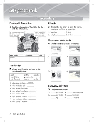 Vocabulary 
Personal information 
1 Read the introductions. Then fi ll in the chart 
Hi. My name’s Rob Snapp. 
I’m a new student. 
I’m 14 years old. 
72 with the information. 
Let’s get started. 
Hi, Rob. It’s nice to 
meet you. I’m Brent 
Rodin. I’m 14, too. 
Last name First name Age 
Snapp 
The family 
2 Write a word from the box next to the 
correct relationship. 
aunt brother cousin 
grandfather grandmother 
grandparents parents uncle 
1. father and mother = parents 
2. your mother’s son = 
3. your father’s brother = 
4. your father’s mother = 
5. your aunt’s child = 
6. your parents’ parents = 
7. your mother’s father = 
8. your cousin’s mother = 
Friends 
3 Unscramble the letters to form the words. 
1. yobridnef boyfriend 
4. saltscame 
2. brenihog 
5. tep 
3. frligdiner 
6. inrfesd 
Classroom commands 
4 Label the pictures with the commands. 
1. 
underline 
2. 
3. 
4. 
5. 
6. 
Everyday activities 
5 Complete the activities. 
1. leave the house 
2. my teeth 
3. up 
4. my homework 
5. breakfast 
6. a shower 
Your turn. 
 