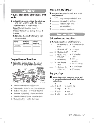 Let’s get started. 73 
Grammar 
Nouns, pronouns, adjectives, and 
verbs 
6 A. Read the sentences. Circle the adjectives 
and draw two lines under the verbs. 
The teacher told us that France is a 
beautiful and interesting country. 
She said the book was boring. He read it 
anyway. 
B. Complete the chart with words from 
the sentences. 
Noun Subject 
pronoun 
Object 
pronoun 
teacher 
Prepositions of location 
7 Look at the picture. Choose the correct 
preposition to complete the sentences. 
1. The backpack is (under / on ) the car. 
2. The chairs are (behind / under) the umbrella. 
3. The basket is (above / in front of) the chair. 
4. The clock is (in front of / behind) the fence. 
5. The magazines are (under / on) the chair. 
6. The sun is (above / under) the beach. 
This/these; That/those 
8 Complete the sentences with This, These, 
That, or Those. 
1. These are your magazines over here. 
2. is an apple over there. 
3. are books right here. 
4. is a pencil here. 
5. are shoes over there. 
Communication 
Ask and answer questions 
9 Match the questions with the answers. 
c 1. What’s today’s 
date? 
2. What time is it? 
3. What day is it? 
4. When’s your 
birthday? 
5. What’s this? 
6. Who is Gary 
Davis? 
7. What time do 
you get up? 
a. It’s on February 
23rd. 
b. At seven 
o’clock. 
c. It’s October 
11th. 
d. He’s my 
cousin. 
e. It’s four-thirty. 
f. It’s Thursday 
g. It’s a ruler. 
Say goodbye 
10 Match a verb from Column A with a word 
or phrase from Column B. Write the letters 
on the lines. 
A B 
b 1. good 
2. keep 
3. have 
4. take 
a. a great trip 
b. luck 
c. care 
d. in touch 
 