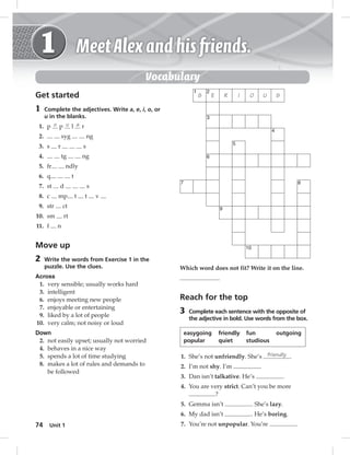 Vocabulary 
Get started 
1 Complete the adjectives. Write a, e, i, o, or 
u in the blanks. 
1. p o p u l a r 
2. syg ng 
3. s r s 
4. tg ng 
5. fr ndly 
6. q t 
7. st d s 
8. c mp t t v 
9. str ct 
10. sm rt 
11. f n 
Move up 
2 Write the words from Exercise 1 in the 
Across 
1. very sensible; usually works hard 
3. intelligent 
6. enjoys meeting new people 
7. enjoyable or entertaining 
9. liked by a lot of people 
10. very calm; not noisy or loud 
Down 
2. not easily upset; usually not worried 
4. behaves in a nice way 
5. spends a lot of time studying 
8. makes a lot of rules and demands to 
74 puzzle. Use the clues. 
be followed 
Unit 1 
1 2 
S E R I O U S 
3 
4 
6 
7 8 
9 
10 
5 
Which word does not fit? Write it on the line. 
Reach for the top 
3 Complete each sentence with the opposite of 
the adjective in bold. Use words from the box. 
easygoing friendly fun outgoing 
popular quiet studious 
1. She’s not unfriendly. She’s friendly . 
2. I’m not shy. I’m . 
3. Dan isn’t talkative. He’s . 
4. You are very strict. Can’t you be more 
? 
5. Gemma isn’t . She’s lazy. 
6. My dad isn’t . He’s boring. 
7. You’re not unpopular. You’re . 
 