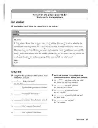 Workbook 75 
Grammar 
Review of the simple present: be 
Statements and questions 
Get started 
4 Read Koko’s e-mail. Circle the correct form of the verb be. 
Move up 
5 Complete the questions with Is or Are. Then 
write short answers. 
1. Is Koko at school? 
No, she isn’t. 
2. Koko and her parents on vacation? 
3. Koko’s new friend shy? 
4. Koko’s new friend’s name Oscar? 
5. Felix’s parents American? 
6. Felix’s parents from Brazil? 
6 Read the answers. Then complete the 
questions with Who, Where, How, or What. 
1. A: What are those under the table? 
B: Those are my dirty sneakers. 
2. A: are your parents? 
B: They’re on vacation. 
3. A: is your next class? 
B: It’s English. 
4. A: is your English teacher? 
B: Mrs. Scott. 
5. A: old are you? 
B: I’m sixteen. 
Hi, Julia, 
It (‘s / ’m) 
(1) 
me, Koko. How (is / are) 
(2) 
you? I (’s / ’m) 
(3) 
fine. I (’m not / ’re not) 
(4) 
at school at the 
moment because my parents and I (am / are) 
(5) 
on vacation. Guess what? I have a new friend. 
His name (is / am) 
(6) 
Felix. He (is / am) 
(7) 
smart and outgoing. He (is / am) 
(8) 
fifteen years old. He 
(isn’t / aren’t) 
(9) 
from around here. He and his parents (is / are) 
(10) 
Brazilian. I met his parents last 
week, and they (’s / ’re) 
(11) 
really easygoing. Write soon and tell me what’s new! 
Best, 
Koko 
 