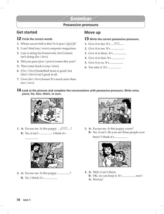 Grammar 
Possessive pronouns 
Get started 
12 Circle the correct words. 
1. Whose soccer ball is this? Is it (your / yours)? 
2. I can’t fi nd (my / mine) computer magazines. 
3. Luis is doing his homework, but Carmen 
4. Did you pass (your / yours) exams this year? 
5. That comic book is (my / mine). 
6. (Our / Ours) basketball team is good, but 
7. I love (her / hers) house! It’s much nicer than 
78 isn’t doing (her / hers). 
(their / theirs) isn’t good at all. 
(our / ours). 
Unit 1 
Move up 
13 Write the correct possessive pronouns. 
1. Give it to her. It’s hers . 
2. Give it to me. It’s . 
3. Give it to them. It’s . 
4. Give it to him. It’s . 
5. Give it to us. It’s . 
6. You take it. It’s . 
14 Look at the pictures and complete the conversations with possessive pronouns. Write mine, 
yours, his, hers, theirs, or ours. 
1. A: Excuse me. Is this puppy yours ? 
B: No, it isn’t . I think it’s 
. 
2. A: Excuse me. Is this puppy ? 
B: No. I think it’s . 
3. A: Excuse me. Is this puppy yours? 
B: No, it isn’t. Do you see those people over 
there? I think it’s . 
4. A: Well, it isn’t theirs. 
B: OK, we can keep it. It’s now! 
A: Hooray! 
 