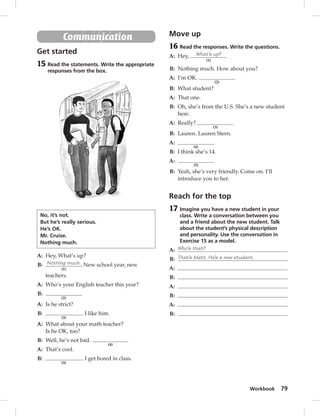 Workbook 79 
Communication 
Get started 
15 Read the statements. Write the appropriate 
responses from the box. 
No, it’s not. 
But he’s really serious. 
He’s OK. 
Mr. Cruise. 
Nothing much. 
A: Hey, What’s up? 
B: Nothing much. 
(1) 
New school year, new 
teachers. 
A: Who’s your English teacher this year? 
B: 
(2) 
A: Is he strict? 
B: 
(3) 
. I like him. 
A: What about your math teacher? 
Is he OK, too? 
B: Well, he’s not bad. 
(4) 
A: That’s cool. 
B: 
(5) 
. I get bored in class. 
Move up 
16 Read the responses. Write the questions. 
A: Hey, What’s up? 
(1) 
B: Nothing much. How about you? 
A: I’m OK. 
(2) 
B: What student? 
A: That one. 
B: Oh, she’s from the U.S. She’s a new student 
here. 
A: Really? 
(3) 
B: Lauren. Lauren Stern. 
A: 
(4) 
B: I think she’s 14. 
A: 
(5) 
B: Yeah, she’s very friendly. Come on. I’ll 
introduce you to her. 
Reach for the top 
17 Imagine you have a new student in your 
class. Write a conversation between you 
and a friend about the new student. Talk 
about the student’s physical description 
and personality. Use the conversation in 
Exercise 15 as a model. 
A: Who’s that? 
B: That’s Matt. He’s a new student. 
A: 
B: 
A: 
B: 
A: 
B: 
 