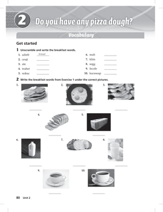 80 Unit 2 
Vocabulary 
Get started 
1 Unscramble and write the breakfast words. 
1. adreb bread 
2. ceuji 
3. ate 
4. trubet 
5. nobac 
2 Write the breakfast words from Exercise 1 under the correct pictures. 
1. 2. 3. 
4. 5. 
6. mah 
7. klim 
8. segg 
9. fecofe 
10. kacsneap 
6. 7. 8. 
9. 10. 
 