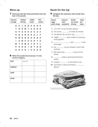Move up 
7 Find and circle the food and drinks from the 
banana chicken coffee fish 
orange shrimp steak water 
8 Write the words from Exercise 7 in the 
correct category. 
fruit banana 
seafood 
meat 
drink 
82 box in the puzzle. 
O F I S H P O N C 
T R O M T A R G O 
S P A N D E C X F 
H B A N A N A L F 
R W O N G E R K E 
I A M P A E R T E 
M T O M A T O Y L 
P E R G I G T D O 
S R C H I C K E N 
Unit 2 
Reach for the top 
9 Complete the sentences with words from 
the box. 
bacon banana butter chips 
eggs ham ice cream pie 
pork chops sandwich shrimp soda 
1. Ice cream is my favorite dessert. 
2. You need to make an omelet. 
3. I’m thirsty. Do we have any ? 
4. Apple and vanilla ice cream go 
well together. 
5. , , and come 
from pigs. 
6. No for me, thanks. I don’t like 
seafood. 
7. We need some to put on our 
bread. 
8. make a good snack between 
meals. 
9. A green is not ready to eat. 
10. Can I have a ham and cheese , 
please? 
 