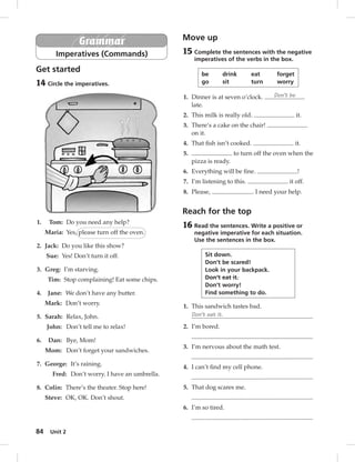 84 Unit 2 
Grammar 
Imperatives (Commands) 
Get started 
14 Circle the imperatives. 
1. Tom: Do you need any help? 
Maria: Yes, please turn off the oven. 
2. Jack: Do you like this show? 
Sue: Yes! Don’t turn it off. 
3. Greg: I’m starving. 
Tim: Stop complaining! Eat some chips. 
4. Jane: We don’t have any butter. 
Mark: Don’t worry. 
5. Sarah: Relax, John. 
John: Don’t tell me to relax! 
6. Dan: Bye, Mom! 
Mom: Don’t forget your sandwiches. 
7. George: It’s raining. 
Fred: Don’t worry. I have an umbrella. 
8. Colin: There’s the theater. Stop here! 
Steve: OK, OK. Don’t shout. 
Move up 
15 Complete the sentences with the negative 
imperatives of the verbs in the box. 
be drink eat forget 
go sit turn worry 
1. Dinner is at seven o’clock. Don’t be 
late. 
2. This milk is really old. it. 
3. There’s a cake on the chair! 
on it. 
4. That fi sh isn’t cooked. it. 
5. to turn off the oven when the 
pizza is ready. 
6. Everything will be fi ne. ! 
7. I’m listening to this. it off. 
8. Please, . I need your help. 
Reach for the top 
16 Read the sentences. Write a positive or 
negative imperative for each situation. 
Use the sentences in the box. 
Sit down. 
Don’t be scared! 
Look in your backpack. 
Don’t eat it. 
Don’t worry! 
Find something to do. 
1. This sandwich tastes bad. 
Don’t eat it. 
2. I’m bored. 
3. I’m nervous about the math test. 
4. I can’t fi nd my cell phone. 
5. That dog scares me. 
6. I’m so tired. 
 