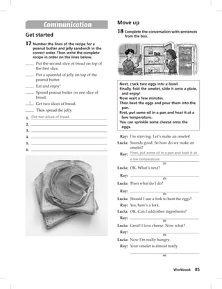Workbook 85 
Communication 
Get started 
17 Number the lines of the recipe for a 
peanut butter and jelly sandwich in the 
correct order. Then write the complete 
recipe in order on the lines below. 
Put the second slice of bread on top of 
the first slice. 
Put a spoonful of jelly on top of the 
peanut butter. 
Eat and enjoy! 
Spread peanut butter on one slice of 
bread. 
1 Get two slices of bread. 
Then spread the jelly. 
1. Get two slices of bread. 
2. 
3. 
4. 
5. 
6. 
Move up 
18 Complete the conversation with sentences 
from the box. 
Next, crack two eggs into a bowl. 
Finally, fold the omelet, slide it onto a plate, 
and enjoy! 
Now wait a few minutes. 
Then beat the eggs and pour them into the 
pan. 
First, put some oil in a pan and heat it at a 
low temperature. 
You can sprinkle some cheese onto the 
eggs. 
Ray: I’m starving. Let’s make an omelet! 
Lucia: Sounds good. So how do we make an 
omelet? 
Ray: First, put some oil in a pan and heat it at 
a low temperature. 
(1) 
Lucia: OK. What’s next? 
Ray: 
(2) 
Lucia: Then what do I do? 
Ray: 
(3) 
Lucia: Should I use a fork to beat the eggs? 
Ray: Yes, here’s a fork. 
Lucia: OK. Can I add other ingredients? 
Ray: 
(4) 
Lucia: Great! I love cheese. Now what? 
Ray: 
(5) 
Lucia: Now I’m really hungry. 
Ray: Your omelet is almost ready. 
(6) 
 