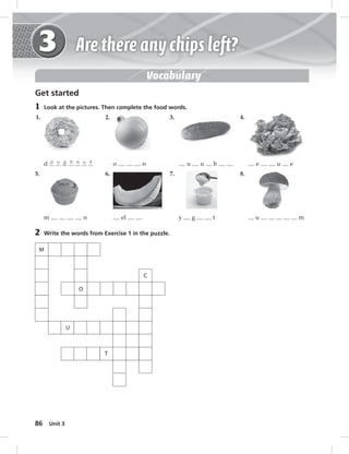 86 Unit 3 
M 
C 
U 
T 
O 
Vocabulary 
Get started 
1 Look at the pictures. Then complete the food words. 
1. 2. 
d o u g h n u t o n 
5. 6. 
m n el 
2 Write the words from Exercise 1 in the puzzle. 
3. 4. 
u u b e u e 
7. 8. 
y g t u m 
 