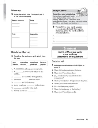 Study Corner 
Expanding your vocabulary 
You can learn new English words 
every day by looking around and 
listening. When you see a new word in an 
advertisement or hear a new word in a song, write it 
down! Then look it up in your dictionary. 
5 Think of three new words you saw 
or heard recently. Look them up in a 
dictionary. Write the words and their 
defi nitions below. 
Workbook 87 
Move up 
3 Write the words from Exercises 1 and 2 
in the correct category. 
Bakery products Dairy 
Fruit Vegetables 
Reach for the top 
4 Complete the sentences with words from 
the box. 
beef cucumber doughnut lettuce 
melons muffins potatoes yogurt 
1. A cucumber is a long, green vegetable. 
2. A is round with a hole in the 
middle. 
3. is a healthful dairy product. 
4. You need to make chips. 
5. is a kind of meat. 
6. Many people eat for breakfast. 
7. are my favorite fruit. 
8. Rabbits like to eat . 
Grammar 
There is/There are with 
some and any 
Statements and questions 
1. 
2. 
3. 
Get started 
6 Complete the sentences. Circle is(n’t) or 
are(n’t). 
1. There (is / are) an onion on the table. 
2. There (isn’t / aren’t) any beef. 
3. (Is / Are) there any cucumbers in the 
refrigerator? 
4. There (is / are) a few doughnuts on the plate. 
5. There (isn’t / aren’t) any melons. 
6. (Is / Are) there any yogurt? 
7. There (is / are) a dog in the kitchen! 
8. There (isn’t / aren’t) any soda. 
 
