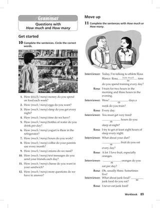 Workbook 89 
Grammar 
Questions with 
How much and How many 
Get started 
10 Complete the sentences. Circle the correct 
words. 
1. How (much / many) money do you spend 
on food each week? 
2. How (much / many) eggs do you want? 
3. How (much / many) sleep do you get every 
night? 
4. How (much / many) time do we have? 
5. How (much / many) bottles of water do you 
drink per day? 
6. How (much / many) yogurt is there in the 
refrigerator? 
7. How (much / many) hours do you work? 
8. How (much / many) coffee do your parents 
use every month? 
9. How (much / many) onions do we need? 
10. How (much / many) text messages do you 
send your friends each day? 
11. How (much / many) cheese do you want in 
your sandwich? 
12. How (much / many) more questions do we 
have to answer? 
Move up 
11 Complete the sentences with How much or 
How many. 
Interviewer: Today, I’m talking to athlete Rosa 
Blanco. Rosa, how much 
(1) 
time 
do you spend training every day? 
Rosa: I train for two hours in the 
morning and three hours in the 
evening. 
Interviewer: Wow! 
(2) 
days a 
week do you train? 
Rosa: Every day. 
Interviewer: You must get very tired! 
(3) 
hours do you 
sleep at night? 
Rosa: I try to get at least eight hours of 
sleep every night. 
Interviewer: What about your diet? 
(4) 
fruit do you eat 
every day? 
Rosa: A lot. I love fruit, especially 
oranges. 
Interviewer: 
(5) 
oranges do you 
eat per day? 
Rosa: Oh, usually three. Sometimes 
fi ve! 
Interviewer: What about junk food? 
(6) 
junk food do you eat? 
Rosa: I never eat junk food! 
 