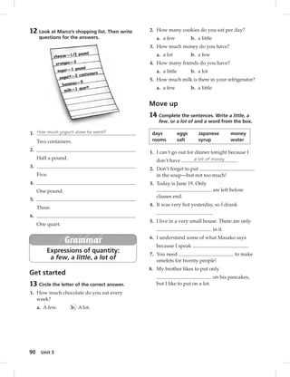 12 Look at Marco’s shopping list. Then write 
1. How much yogurt does he want? 
90 questions for the answers. 
Two containers. 
Unit 3 
2. 
Half a pound. 
3. 
Five. 
4. 
One pound. 
5. 
Three. 
6. 
One quart. 
Grammar 
Expressions of quantity: 
a few, a little, a lot of 
Get started 
13 Circle the letter of the correct answer. 
1. How much chocolate do you eat every 
week? 
a. A few. b. A lot. 
2. How many cookies do you eat per day? 
a. a few b. a little 
3. How much money do you have? 
a. a lot b. a few 
4. How many friends do you have? 
a. a little b. a lot 
5. How much milk is there in your refrigerator? 
a. a few b. a little 
Move up 
14 Complete the sentences. Write a little, a 
few, or a lot of and a word from the box. 
days eggs Japanese money 
rooms salt syrup water 
1. I can’t go out for dinner tonight because I 
don’t have a lot of money . 
2. Don’t forget to put 
in the soup—but not too much! 
3. Today is June 19. Only 
are left before 
classes end. 
4. It was very hot yesterday, so I drank 
. 
5. I live in a very small house. There are only 
in it. 
6. I understand some of what Masako says 
because I speak . 
7. You need to make 
omelets for twenty people! 
8. My brother likes to put only 
on his pancakes, 
but I like to put on a lot. 
 