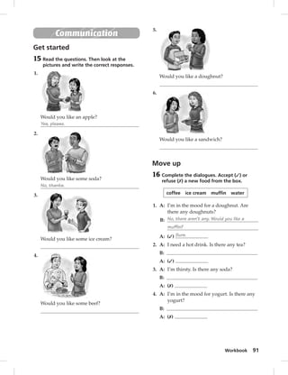 Workbook 91 
Communication 
Get started 
15 Read the questions. Then look at the 
pictures and write the correct responses. 
1. 
Would you like an apple? 
Yes, please. 
2. 
Would you like some soda? 
No, thanks. 
3. 
Would you like some ice cream? 
4. 
Would you like some beef? 
5. 
Would you like a doughnut? 
6. 
Would you like a sandwich? 
Move up 
16 Complete the dialogues. Accept (✓) or 
refuse (✗) a new food from the box. 
coffee ice cream muffin water 
1. A: I’m in the mood for a doughnut. Are 
there any doughnuts? 
B: No, there aren’t any. Would you like a 
muffin? 
A: (✓) Sure. 
2. A: I need a hot drink. Is there any tea? 
B: 
A: (✓) 
3. A: I’m thirsty. Is there any soda? 
B: 
A: (✗) 
4. A: I’m in the mood for yogurt. Is there any 
yogurt? 
B: 
A: (✗) 
 