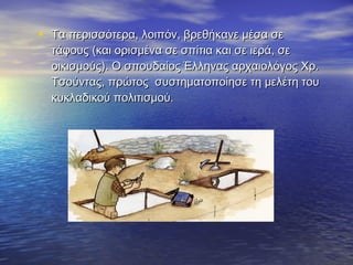 • Τα περισσότερα, λοιπόν, βρεθήκανε μέσα σεΤα περισσότερα, λοιπόν, βρεθήκανε μέσα σε
τάφους (και ορισμένα σε σπίτια και σε ιερά, σετάφους (και ορισμένα σε σπίτια και σε ιερά, σε
οικισμούς). Ο σπουδαίος Έλληνας αρχαιολόγος Χρ.οικισμούς). Ο σπουδαίος Έλληνας αρχαιολόγος Χρ.
Τσούντας, πρώτος συστηματοποίησε τη μελέτη τουΤσούντας, πρώτος συστηματοποίησε τη μελέτη του
κυκλαδικού πολιτισμού.κυκλαδικού πολιτισμού.
 