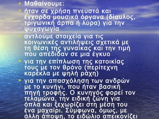 • Μαθαίνουμε:
• ήταν σε χρήση πνευστά και
έγχορδα μουσικά όργανα (δίαυλος,
τριγωνική άρπα ή λύρα) για την
ψυχαγωγία
• αντλούμε στοιχεία για τις
κοινωνικές αντιλήψεις σχετικά με
τη θέση της γυναίκας και την τιμή
που απέδιδαν σε μια έγκυο
• για την επίπλωση της κατοικίας
τους με τον θρόνο (περίτεχνη
καρέκλα με ψηλή ράχη)
• για την απασχόληση των ανδρών
με το κυνήγι, που ήταν βασική
πηγή τροφής. Ο κυνηγός φορεί τον
τελαμώνα, την ειδική ζώνη για
όπλα και ξεχωρίζει στη μέση του
ένα μαχαίρι. Σύμφωνα, όμως, με
άλλη άποψη, το ειδώλιο απεικονίζει
 