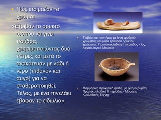 • Πώς ετοίμαζαν τοΠώς ετοίμαζαν το
χρώμα:χρώμα:
««Έτριβαν το ορυκτόΈτριβαν το ορυκτό
ώσπου να γίνειώσπου να γίνει
πούδρα,πούδρα,
χρησιμοποιώντας δυοχρησιμοποιώντας δυο
πέτρες και μετά τοπέτρες και μετά το
ανακάτευαν με λάδι ήανακάτευαν με λάδι ή
νερό (πιθανόν καινερό (πιθανόν και
αυγό) για νααυγό) για να
σταθεροποιηθεί.σταθεροποιηθεί.
Τέλος, με ένα πινελάκιΤέλος, με ένα πινελάκι
έβαφαν το ειδώλιο».έβαφαν το ειδώλιο».
• Τριβείο και τριπτήρας με ίχνη ερυθρού
χρώματος και μάζα ερυθρού ορυκτού
χρώματος. Πρωτοκυκλαδική II περίοδος - Ίος,
Αρχαιολογικό Μουσείο
• Μαρμάρινη προχυτική φιάλη, με ίχνη αζουρίτη.
Πρωτοκυκλαδική II περίοδος - Μουσείο
Κυκλαδικής Τέχνης
 