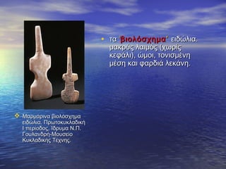  Μαρμάρινα βιολόσχημαΜαρμάρινα βιολόσχημα
ειδώλια. Πρωτοκυκλαδικήειδώλια. Πρωτοκυκλαδική
I περίοδοςI περίοδος,, Ίδρυμα Ν.Π.Ίδρυμα Ν.Π.
Γουλανδρή-ΜουσείοΓουλανδρή-Μουσείο
Κυκλαδικής Τέχνης.Κυκλαδικής Τέχνης.
• τατα ‘‘βιολόσχημαβιολόσχημα’’ ειδώλια.ειδώλια.
μακρύς λαιμός (χωρίςμακρύς λαιμός (χωρίς
κεφάλι), ώμοι, τονισμένηκεφάλι), ώμοι, τονισμένη
μέση και φαρδιά λεκάνη.μέση και φαρδιά λεκάνη.
 