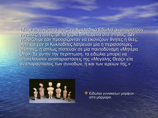  Ειδώλια γυναικείων μορφώνΕιδώλια γυναικείων μορφών
από μάρμαρο.από μάρμαρο.
• ««Στην πλειονότητά τους, τα Κυκλαδικά Εδώλια αναπαριστούνΣτην πλειονότητά τους, τα Κυκλαδικά Εδώλια αναπαριστούν
γυναίκες, γυμνές, με τα χέρια διπλωμένα στο στήθος. Δενγυναίκες, γυμνές, με τα χέρια διπλωμένα στο στήθος. Δεν
γνωρίζουμε εάν προορίζονταν να εικονίζουν θνητές ή θεές,γνωρίζουμε εάν προορίζονταν να εικονίζουν θνητές ή θεές,
ούτε και εάν οι Κυκλαδίτες λάτρευαν μία ή περισσότερεςούτε και εάν οι Κυκλαδίτες λάτρευαν μία ή περισσότερες
θεότητες, ή απλώς πίστευαν σε μία παντοδύναμη «Μητέραθεότητες, ή απλώς πίστευαν σε μία παντοδύναμη «Μητέρα
Θεά». Σε αυτήν την περίπτωση, τα ειδώλια μπορεί ναΘεά». Σε αυτήν την περίπτωση, τα ειδώλια μπορεί να
αποτελούσαν αναπαραστάσεις της «Μεγάλης Θεάς» είτεαποτελούσαν αναπαραστάσεις της «Μεγάλης Θεάς» είτε
αναπαραστάσεις των συνοδών, ή και των ιερειών της.αναπαραστάσεις των συνοδών, ή και των ιερειών της.»»
 