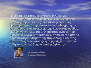 • ««Προς τα μέσα της 3ης χιλιετίας π.Χ., όμως,Προς τα μέσα της 3ης χιλιετίας π.Χ., όμως,
κατασκευάζονται και ανδρικά ειδώλια. Συνήθως οικατασκευάζονται και ανδρικά ειδώλια. Συνήθως οι
ανδρικές μορφές εικονίζονται σε συγκεκριμένεςανδρικές μορφές εικονίζονται σε συγκεκριμένες
δραστηριότητες (ως μουσικοί για παράδειγμα) ή ωςδραστηριότητες (ως μουσικοί για παράδειγμα) ή ως
εκπρόσωποι μιας συγκεκριμένης κοινωνικής ομάδας,εκπρόσωποι μιας συγκεκριμένης κοινωνικής ομάδας,
ως κυνηγοί ή πολεμιστές. Ο καθιστός άνδρας πουως κυνηγοί ή πολεμιστές. Ο καθιστός άνδρας που
εικονίζεται «εγείρων πρόποσιν», αποτελεί ένα από ταεικονίζεται «εγείρων πρόποσιν», αποτελεί ένα από τα
σημαντικότερα εκθέματα της Κυκλαδικής Συλλογής.σημαντικότερα εκθέματα της Κυκλαδικής Συλλογής.
Είναι απλώς ένας «πότης» ή συμμετέχει σε κάποιαΕίναι απλώς ένας «πότης» ή συμμετέχει σε κάποια
άλλη κοινωνική ή θρησκευτική εκδήλωση;άλλη κοινωνική ή θρησκευτική εκδήλωση;»»
• Μαρμάρινο ειδώλιο,Μαρμάρινο ειδώλιο,
Ο Εγείρων Πρόποσιν".Ο Εγείρων Πρόποσιν".
 