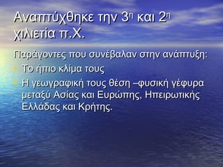 Αναπτύχθηκε την 3Αναπτύχθηκε την 3ηη
και 2και 2ηη
χιλιετία π.Χ.χιλιετία π.Χ.
Παράγοντες που συνέβαλαν στην ανάπτυξη:Παράγοντες που συνέβαλαν στην ανάπτυξη:
• Το ήπιο κλίμα τουςΤο ήπιο κλίμα τους
• Η γεωγραφική τους θέση –φυσική γέφυραΗ γεωγραφική τους θέση –φυσική γέφυρα
μεταξύ Ασίας και Ευρώπης, Ηπειρωτικήςμεταξύ Ασίας και Ευρώπης, Ηπειρωτικής
Ελλάδας και Κρήτης.Ελλάδας και Κρήτης.
 