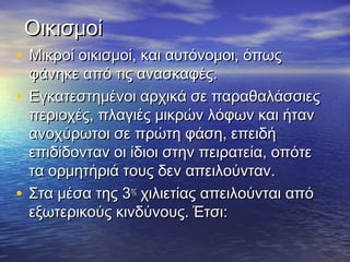 ΟικισμοίΟικισμοί
• Μικροί οικισμοί, και αυτόνομοι, όπωςΜικροί οικισμοί, και αυτόνομοι, όπως
φάνηκε από τις ανασκαφές.φάνηκε από τις ανασκαφές.
• Εγκατεστημένοι αρχικά σε παραθαλάσσιεςΕγκατεστημένοι αρχικά σε παραθαλάσσιες
περιοχές, πλαγιές μικρών λόφων και ήτανπεριοχές, πλαγιές μικρών λόφων και ήταν
ανοχύρωτοι σε πρώτη φάση, επειδήανοχύρωτοι σε πρώτη φάση, επειδή
επιδίδονταν οι ίδιοι στην πειρατεία, οπότεεπιδίδονταν οι ίδιοι στην πειρατεία, οπότε
τα ορμητήριά τους δεν απειλούνταν.τα ορμητήριά τους δεν απειλούνταν.
• Στα μέσα της 3Στα μέσα της 3ηςης
χιλιετίας απειλούνται απόχιλιετίας απειλούνται από
εξωτερικούς κινδύνους. Έτσι:εξωτερικούς κινδύνους. Έτσι:
 