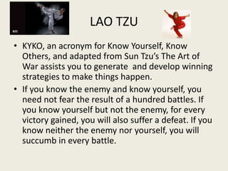 LAO TZU
• KYKO, an acronym for Know Yourself, Know
Others, and adapted from Sun Tzu’s The Art of
War assists you to generate and develop winning
strategies to make things happen.
• If you know the enemy and know yourself, you
need not fear the result of a hundred battles. If
you know yourself but not the enemy, for every
victory gained, you will also suffer a defeat. If you
know neither the enemy nor yourself, you will
succumb in every battle.
 