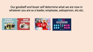 Our goodself and lesser self determine what we are now in
whatever you are as a leader, employee, salesperson, etc.etc.
 