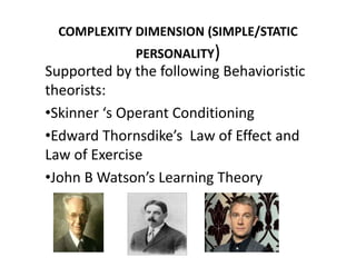COMPLEXITY DIMENSION (SIMPLE/STATIC
PERSONALITY)
Supported by the following Behavioristic
theorists:
•Skinner ‘s Operant Conditioning
•Edward Thornsdike’s Law of Effect and
Law of Exercise
•John B Watson’s Learning Theory
 