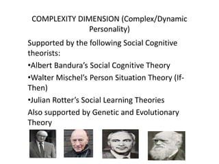 COMPLEXITY DIMENSION (Complex/Dynamic
Personality)
Supported by the following Social Cognitive
theorists:
•Albert Bandura’s Social Cognitive Theory
•Walter Mischel’s Person Situation Theory (If-
Then)
•Julian Rotter’s Social Learning Theories
Also supported by Genetic and Evolutionary
Theory
 