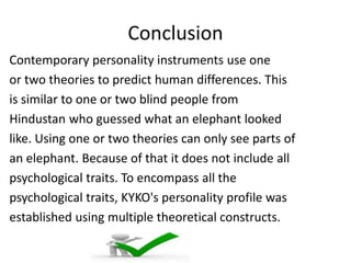 Conclusion
Contemporary personality instruments use one
or two theories to predict human differences. This
is similar to one or two blind people from
Hindustan who guessed what an elephant looked
like. Using one or two theories can only see parts of
an elephant. Because of that it does not include all
psychological traits. To encompass all the
psychological traits, KYKO's personality profile was
established using multiple theoretical constructs.
 