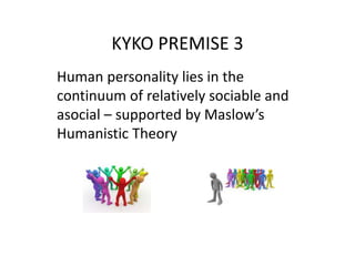 KYKO PREMISE 3
Human personality lies in the
continuum of relatively sociable and
asocial – supported by Maslow’s
Humanistic Theory
 