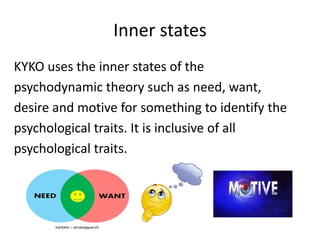Inner states
KYKO uses the inner states of the
psychodynamic theory such as need, want,
desire and motive for something to identify the
psychological traits. It is inclusive of all
psychological traits.
 