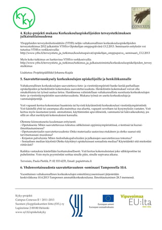 4. Kyky-projekti mukana Korkeakouluopiskelijoiden terveystutkimuksen
    julkaisutilaisuudessa

    Ylioppilaiden terveydenhoitosäätiön (YTHS) neljäs valtakunnallinen korkeakouluopiskelijoiden
    terveystutkimus 2012 julkaistiin YTHS:n Opiskelijan omppupäivänä 13.2.2013. Seminaarin esityksiin voi
    tutustua YTHS:n verkkosivuilla:
    http://www.yths.fi/terveystieto_ja_tutkimus/koulutuspaivat/opiskelijan_omppupaiva_-seminaari_13.2.2013

    Myös koko tutkimus on luettavissa YTHS:n verkkosivuilla:
    http://www.yths.fi/terveystieto_ja_tutkimus/tutkimus_ja_julkaisutoiminta/korkeakouluopiskelijoiden_tervey
    stutkimus

    Lisätietoa: Projektipäällikkö Johanna Kujala

    5. Saavutettavuuskysely korkeakoulujen opiskelijoille ja henkilökunnalle

    Valtakunnallinen korkeakoulujen saavutettava tieto- ja viestintäympäristö hanke kerää parhaillaan
    opiskelijoiden ja henkilöstön kokemuksia saavutettavuudesta. Henkilöstön kokemukset voivat olla
    omakohtaisia tai työssä saatua tietoa. Hankkeessa valmistellaan valtakunnallista suositusta korkeakoulujen
    tieto- ja viestintäympäristön saavutettavuudesta. Mukana työssä on useita korkeakouluja ja
    vammaisjärjestöjä.

    Voit vapaasti kertoa kokemistasi haasteista tai hyvistä käytännöistä korkeakoulusi viestintäympäristöstä.
    Voit käsitellä yhtä tai useampaa alla mainittua osa-aluetta, vapaasti soveltaen tai kysymyksiin vastaten. Voit
    kertoa myös taustastasi (esim. ammatistasi, käyttämistäsi apuvälineistä, vammasta tai lukivaikeudesta), jos
    sillä on ollut merkitystä kokemuksiesi kannalta.

    Olemme kiinnostuneita kuulemaan erityisesti:
    - Opetuksesta: Miten saavutettavuus toteutuu sähköisissä oppimisympäristöissä, e-tentissä tai kurssi-
    ilmoittautumisessa?
    - Opetusmateriaalin saavutettavuudesta: Onko materiaalia saatavissa etukäteen ja oletko saanut sitä
    tarvitsemassasi muodossa?
    - Kirjaston palveluista: Miten tiedonhakupalveluiden ja julkaisujen saavutettavuus toteutuu?
    - Sosiaalisen median käytöstä Oletko käyttänyt opiskeluissasi sosiaalista mediaa? Käytetäänkö sitä mielestäsi
    riittävästi?

    Kaikkia vastauksia käsitellään luottamuksellisesti. Voit kertoa kokemuksistasi joko sähköpostitse tai
    puhelimitse. Voin myös pyynnöstäsi soittaa sinulle päin, sinulle sopivana aikana.

    Terveisin, Paula Pietilä, P: 02 333 6235, Email: papiet@utu.fi

    6. Yhdenvertaisuudesta saavutettavuuteen -seminaari Tampereella 10.4.

    Vuosittainen valtakunnallinen korkeakoulujen esteettömyysseminaari järjestetään
    keskiviikkona 10.4.2013 Tampereen ammattikorkeakoulussa. Ilmoittautuminen 28.3 mennessä.




Kyky-projekti
Campus Conexus II | 2011–2013
Suomen ylioppilaskuntien liitto (SYL) ry
Lapinrinne 2 00180 Helsinki
www.syl.fi/opiskelukyky
 