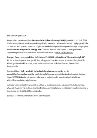SYKSYN OHJELMAA

Vuosittaiset valtakunnalliset Opintoasiain- ja Peda-forum-päivät järjestetään 23. - 24.8. 2011
Itä-Suomen yliopistossa Kuopion kampuksella teemalla ”Muutosten tuulet”. Kyky-projektilla
on päivillä oma työpaja otsikolla ”Opiskelijakeskeinen oppiminen opiskelukyvyn ylläpitäjänä”.
Ilmoittautuminen päiville päättyy 30.6! Tutustu päivien runsaaseen ja monipuoliseen
ohjelmaan ja ilmoittaudu mukaan www-sivujen kautta: www.uef.fi/pfo2011.

Campus Conexus – projektissa julkaistaan 13.10.2011 artikkeliteos ”Korkeajännityksiä”.
Kirjan artikkelit perustuvat projektissa tehtyyn tutkimukseen mm. korkeakouluopintoihin
kiinnittymisestä sekä opetus- ja oppimiskulttuureista. Julkaisutilaisuus järjestetään
Tampereella.

Lomien jälkeen Kyky-projekti laajentaa toimintaansa enemmän myös
ammattikorkeakoulusektorille osallistumalla Suomen ammattikorkeakouluopiskelijoiden
liiton (SAMOK) kesäseminaariin elokuussa ja kirjoittamalla asiantuntijatekstin liiton
yhteisöllisyysaiheiseen julkaisuun.

Syksyllä toimenpiteiden suunnittelu jatkuu ja aloitamme myös käytännön kehittämistyön
yhdessä yhteistyöyliopistojen toimijoiden kanssa. Tiedotamme kehittämistyön etenemisestä ja
tuotoksista myös tällä sähköpostilistalla.

Syksyllä saamme käyttöömme myös oman logon!
 