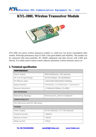 Shenzhen KYL Communication Equipment Co., Ltd
           Shenz                                Co.

         KYL-200L Wireless Transceiver Module




KYL-200L low power wireless transceiver module is a small size, low power consumption radio
module. With high performance chip CC1020, it has good stability and reliability. This module can
be connected with micro-controller, PC, RS485 equipments and other devices with UART port
directly. It is widely used in remote control, industry automation, wireless telemetry and so on.


I. Technical specification
      PERFORMANCE

      Power Output:                         500mW(Default), (1W optional)

      RF Line-of-sight Range:               3Km@1200bps; 2Km@9600bps

      RF Effective Rate:                    1200/2400/4800/9600/19200bps

      Space Channel:                        1MHz(Default), (12.5/25KHz/others Customization )

      Receiver Sensitivity:                 -123dBm@1200bps (1% BER)

      NETWORKING

      Networking Topology:                  Point-to-point, point-to-multipoint

      COMPATIBILITY

      KYL-200 series and KYL-300 seires

      POWER

      Power Supply:                         5V DC (Default); (7.5~9V optional)

      Transmit Current:                     <400mA

      Receive Current:                      <28mA

      Sleep current:                        <20uA



         Tel: 86-755-82943662           sales02@rf-data.com              www.rf-data.com
 