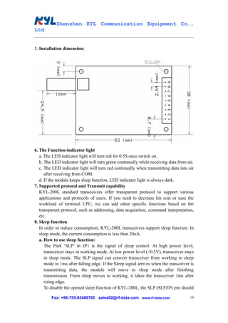 Shenzhen KYL Communication Equipment Co.,
Ltd


5. Installation dimension:




6. The Function-indicator light
   a. The LED indicator light will turn red for 0.5S once switch on.
   b. The LED indicator light will turn green continually while receiving data from air.
   c. The LED indicator light will turn red continually when transmitting data into air
      after receiving from COM.
   d. If the module keeps sleep function, LED indicator light is always dark.
7. Supported protocol and Transmit capability
   KYL-200L standard transceivers offer transparent protocol to support various
   applications and protocols of users. If you need to decrease his cost or ease the
   workload of terminal CPU, we can add other specific functions based on the
   transparent protocol, such as addressing, data acquisition, command interpretation,
   etc.
8. Sleep function
   In order to reduce consumption, KYL-200L transceivers support sleep function. In
   sleep mode, the current consumption is less than 20uA.
   a. How to use sleep function:
      The Pin8 ‘SLP’ in JP1 is the signal of sleep control. At high power level,
      transceiver stays in working mode. At low power level (<0.5V), transceiver stays
      in sleep mode. The SLP signal can convert transceiver from working to sleep
      mode in 1ms after falling edge. If the Sleep signal arrives when the transceiver is
      transmitting data, the module will move to sleep mode after finishing
      transmission. From sleep moves to working, it takes the transceiver 1ms after
      rising edge.
      To disable the opened sleep function of KYL-200L, the SLP (SLEEP) pin should

         Fax: +86-755-83408785 sales02@rf-data.com www.rf-data.com                     10
 