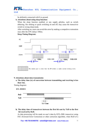 Shenzhen KYL Communication Equipment Co.,
Ltd

     be definitely connected with 0 or ground.
  b. Attentions about using sleep function:
     When the sleep function enabled, or any supply glitches, such as switch
     dithering, fire striking or quick switching on and off, may cause the transceiver
     switch to wrong sleep mode.
     After switching on, users can avoid this error by making a compulsive restoration
     once after the CPU delays 100ms.
     Sleep Timing Diagram:




9. Attentions about data transmission
   a. The delay time (tc) of conversion between transmitting and receiving is less
      than 1ms.
Timing diagram:




  b. The delay time of transceivers between the first bit sent by TxD to the first
     bit received by RxD.
    As data processing will be made on user’s data by KYL-200L transceiver using
    FEC (Forward Error Correction) or other correction algorithm, when RxD of a

        Fax: +86-755-83408785 sales02@rf-data.com www.rf-data.com                   11
 