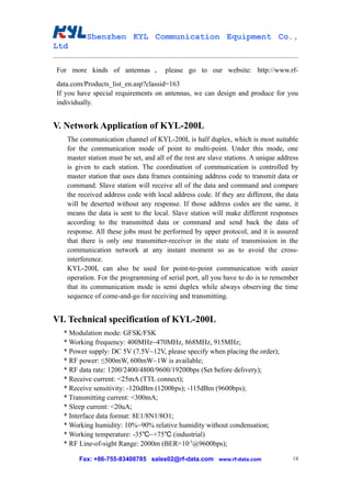 Shenzhen KYL Communication Equipment Co.,
Ltd

For more kinds of antennas ， please go to our website: http://www.rf-
data.com/Products_list_en.asp?classid=163
If you have special requirements on antennas, we can design and produce for you
individually.


V. Network Application of KYL-200L
   The communication channel of KYL-200L is half duplex, which is most suitable
   for the communication mode of point to multi-point. Under this mode, one
   master station must be set, and all of the rest are slave stations. A unique address
   is given to each station. The coordination of communication is controlled by
   master station that uses data frames containing address code to transmit data or
   command. Slave station will receive all of the data and command and compare
   the received address code with local address code. If they are different, the data
   will be deserted without any response. If those address codes are the same, it
   means the data is sent to the local. Slave station will make different responses
   according to the transmitted data or command and send back the data of
   response. All these jobs must be performed by upper protocol, and it is assured
   that there is only one transmitter-receiver in the state of transmission in the
   communication network at any instant moment so as to avoid the cross-
   interference.
   KYL-200L can also be used for point-to-point communication with easier
   operation. For the programming of serial port, all you have to do is to remember
   that its communication mode is semi duplex while always observing the time
   sequence of come-and-go for receiving and transmitting.


VI. Technical specification of KYL-200L
  * Modulation mode: GFSK/FSK
  * Working frequency: 400MHz~470MHz, 868MHz, 915MHz;
  * Power supply: DC 5V (7.5V~12V, please specify when placing the order);
  * RF power: ≤500mW, 600mW~1W is available;
  * RF data rate: 1200/2400/4800/9600/19200bps (Set before delivery);
  * Receive current: <25mA (TTL connect);
  * Receive sensitivity: -120dBm (1200bps); -115dBm (9600bps);
  * Transmitting current: <300mA;
  * Sleep current: <20uA;
  * Interface data format: 8E1/8N1/8O1;
  * Working humidity: 10%~90% relative humidity without condensation;
  * Working temperature: -35℃~+75℃ (industrial)
  * RF Line-of-sight Range: 2000m (BER=10-5@9600bps);

       Fax: +86-755-83408785 sales02@rf-data.com www.rf-data.com                     14
 