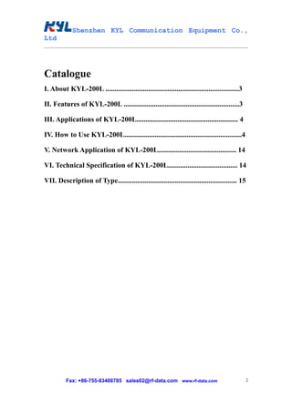 Shenzhen KYL Communication Equipment Co.,
Ltd




Catalogue
I. About KYL-200L ...........................................................................3

II. Features of KYL-200L .................................................................3

III. Applications of KYL-200L......................................................... 4

IV. How to Use KYL-200L..................................................................4

V. Network Application of KYL-200L............................................ 14

VI. Technical Specification of KYL-200L....................................... 14

VII. Description of Type................................................................... 15




          Fax: +86-755-83408785 sales02@rf-data.com www.rf-data.com                              2
 