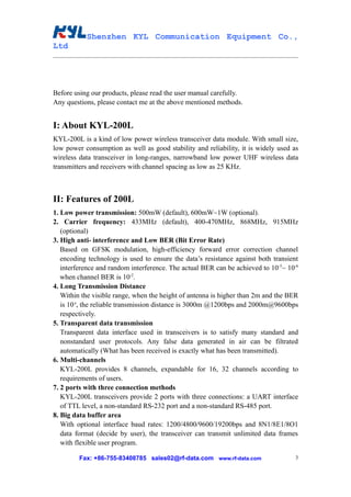 Shenzhen KYL Communication Equipment Co.,
Ltd




Before using our products, please read the user manual carefully.
Any questions, please contact me at the above mentioned methods.


I: About KYL-200L
KYL-200L is a kind of low power wireless transceiver data module. With small size,
low power consumption as well as good stability and reliability, it is widely used as
wireless data transceiver in long-ranges, narrowband low power UHF wireless data
transmitters and receivers with channel spacing as low as 25 KHz.



II: Features of 200L
1. Low power transmission: 500mW (default), 600mW~1W (optional).
2. Carrier frequency: 433MHz (default), 400-470MHz, 868MHz, 915MHz
   (optional)
3. High anti- interference and Low BER (Bit Error Rate)
   Based on GFSK modulation, high-efficiency forward error correction channel
   encoding technology is used to ensure the data’s resistance against both transient
   interference and random interference. The actual BER can be achieved to 10-5~ 10-6
   when channel BER is 10-2.
4. Long Transmission Distance
   Within the visible range, when the height of antenna is higher than 2m and the BER
   is 10-3, the reliable transmission distance is 3000m @1200bps and 2000m@9600bps
   respectively.
5. Transparent data transmission
   Transparent data interface used in transceivers is to satisfy many standard and
   nonstandard user protocols. Any false data generated in air can be filtrated
   automatically (What has been received is exactly what has been transmitted).
6. Multi-channels
   KYL-200L provides 8 channels, expandable for 16, 32 channels according to
   requirements of users.
7. 2 ports with three connection methods
   KYL-200L transceivers provide 2 ports with three connections: a UART interface
   of TTL level, a non-standard RS-232 port and a non-standard RS-485 port.
8. Big data buffer area
   With optional interface baud rates: 1200/4800/9600/19200bps and 8N1/8E1/8O1
   data format (decide by user), the transceiver can transmit unlimited data frames
   with flexible user program.

         Fax: +86-755-83408785 sales02@rf-data.com www.rf-data.com                  3
 