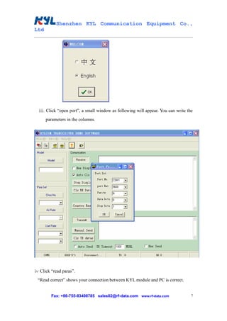 Shenzhen KYL Communication Equipment Co.,
Ltd




  ⅲ. Click “open port”, a small window as following will appear. You can write the
      parameters in the columns.




ⅳ Click “read paras”.
 “Read correct” shows your connection between KYL module and PC is correct.


        Fax: +86-755-83408785 sales02@rf-data.com www.rf-data.com                7
 