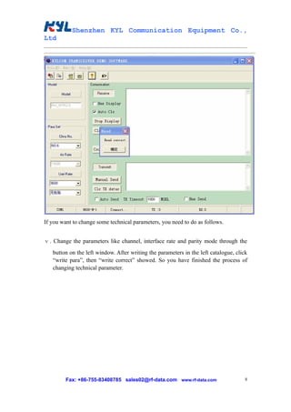 Shenzhen KYL Communication Equipment Co.,
Ltd




If you want to change some technical parameters, you need to do as follows.


ⅴ. Change the parameters like channel, interface rate and parity mode through the
   button on the left window. After writing the parameters in the left catalogue, click
   “write para”, then “write correct” showed. So you have finished the process of
   changing technical parameter.




         Fax: +86-755-83408785 sales02@rf-data.com www.rf-data.com                    8
 