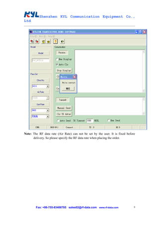 Shenzhen KYL Communication Equipment Co.,
Ltd




Note: The RF data rate (Air Rate) can not be set by the user. It is fixed before
      delivery. So please specify the RF data rate when placing the order.




        Fax: +86-755-83408785 sales02@rf-data.com www.rf-data.com              9
 