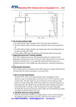Shenzhen KYL Communication Equipment Co., Ltd
            Shenz                                Co.




6. The Function-indicator light
   a. The LED indicator light will glitter red for 0.5S once after switched on.
   b. The LED indicator light will glitter green continually while receiving data from
      air.
   c. The LED indicator light will glitter red continuously when transmitting data into
      air after receiving from COM.
   d. If the module enables the sleep function, LED indicator light is always dark.
7. Supported protocol and Transmit capability
   KYL-200L standard transceivers offer transparent protocol to support various
   applications and protocols of users. If the user needs to decrease his cost or ease the
   workload of terminal CPU, we can add other specific functions based on the
   transparent protocol, such as addressing, data acquisition, command interpretation,
   etc.
8. Sleep function instruction:
   Due to reducing more consumption, KYL-200L transceivers support Sleep function.
   In sleep mode, the current consumption is less than 20uA.

  a. How to use the Sleep function:
     The Pin8 ‘SLP’ in JP1 is the signal of sleep control. In high power level,
     transceiver stays in working mode. In low power level (<0.5V), transceiver stays
     in sleep mode. The SLP signal can convert transceiver from working to sleep
     mode in 1ms after falling edge. If the Sleep signal arrives when the transceiver is
     transmitting data, the module will enter sleep mode after finishing transmission.
     From sleep mode to working, it takes the transceiver 1ms after rising edge.
     To disable the opened sleep function of KYL-200L, the SLP (SLEEP) pin should
     be definitely connected with 0 or ground.
  b. Attentions about use of sleep function:
     When the sleep function enabled, any supply glitches, such as switch dithering,
     fire striking or quick switching on and off, could cause the transceiver to be
Fax: +0086-755-83408785
      0086- 755-83408785      kyl03losia@gmail.com       www.rf-data.com               10
 