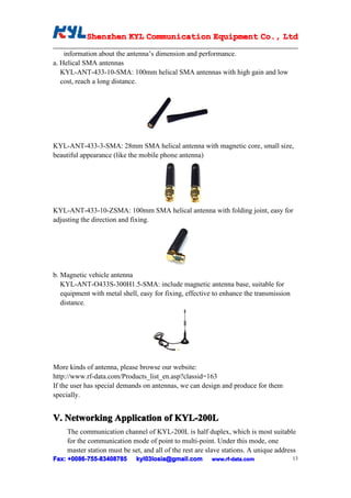Shenzhen KYL Communication Equipment Co., Ltd
            Shenz                                Co.

    information about the antenna’s dimension and performance.
a. Helical SMA antennas
   KYL-ANT-433-10-SMA: 100mm helical SMA antennas with high gain and low
   cost, reach a long distance.




KYL-ANT-433-3-SMA: 28mm SMA helical antenna with magnetic core, small size,
beautiful appearance (like the mobile phone antenna)




KYL-ANT-433-10-ZSMA: 100mm SMA helical antenna with folding joint, easy for
adjusting the direction and fixing.




b. Magnetic vehicle antenna
   KYL-ANT-O433S-300H1.5-SMA: include magnetic antenna base, suitable for
   equipment with metal shell, easy for fixing, effective to enhance the transmission
   distance.




More kinds of antenna, please browse our website:
http://www.rf-data.com/Products_list_en.asp?classid=163
If the user has special demands on antennas, we can design and produce for them
specially.


V. Networking Application of KYL-200L
     The communication channel of KYL-200L is half duplex, which is most suitable
     for the communication mode of point to multi-point. Under this mode, one
     master station must be set, and all of the rest are slave stations. A unique address
Fax: +0086-755-83408785
      0086- 755-83408785      kyl03losia@gmail.com        www.rf-data.com               13
 