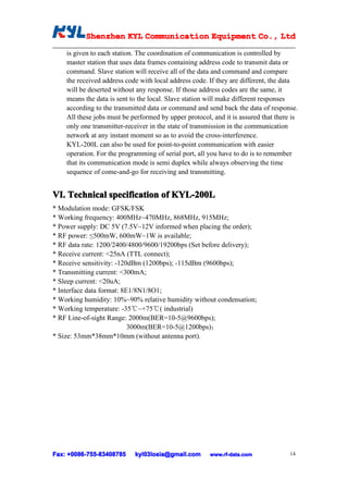 Shenzhen KYL Communication Equipment Co., Ltd
          Shenz                                Co.

    is given to each station. The coordination of communication is controlled by
    master station that uses data frames containing address code to transmit data or
    command. Slave station will receive all of the data and command and compare
    the received address code with local address code. If they are different, the data
    will be deserted without any response. If those address codes are the same, it
    means the data is sent to the local. Slave station will make different responses
    according to the transmitted data or command and send back the data of response.
    All these jobs must be performed by upper protocol, and it is assured that there is
    only one transmitter-receiver in the state of transmission in the communication
    network at any instant moment so as to avoid the cross-interference.
    KYL-200L can also be used for point-to-point communication with easier
    operation. For the programming of serial port, all you have to do is to remember
    that its communication mode is semi duplex while always observing the time
    sequence of come-and-go for receiving and transmitting.


VI. Technical specification of KYL-200L
* Modulation mode: GFSK/FSK
* Working frequency: 400MHz~470MHz, 868MHz, 915MHz;
* Power supply: DC 5V (7.5V~12V informed when placing the order);
* RF power: ≤500mW, 600mW~1W is available;
* RF data rate: 1200/2400/4800/9600/19200bps (Set before delivery);
* Receive current: <25nA (TTL connect);
* Receive sensitivity: -120dBm (1200bps); -115dBm (9600bps);
* Transmitting current: <300mA;
* Sleep current: <20uA;
* Interface data format: 8E1/8N1/8O1;
* Working humidity: 10%~90% relative humidity without condensation;
* Working temperature: -35℃~+75℃( industrial)
* RF Line-of-sight Range: 2000m(BER=10-5@9600bps);
                           3000m(BER=10-5@1200bps)；
* Size: 53mm*38mm*10mm (without antenna port).




Fax: +0086-755-83408785
      0086- 755-83408785    kyl03losia@gmail.com       www.rf-data.com              14
 